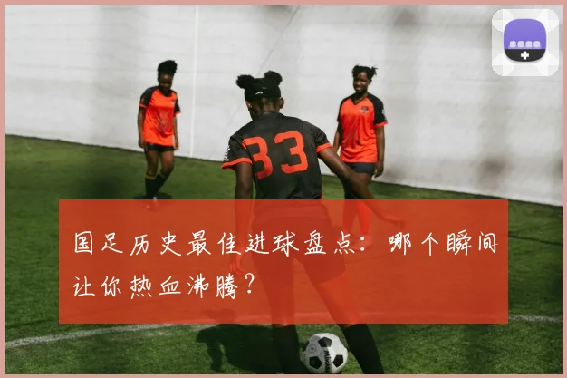 国足历史最佳进球盘点：哪个瞬间让你热血沸腾？