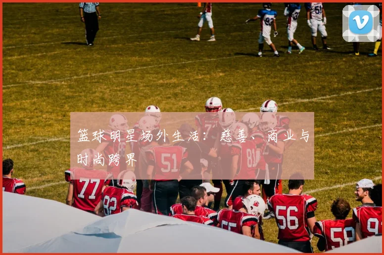 篮球明星场外生活：慈善、商业与时尚跨界