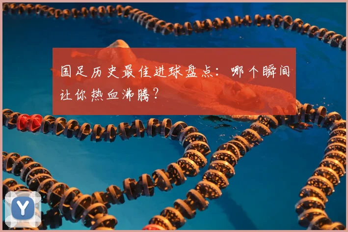 国足历史最佳进球盘点：哪个瞬间让你热血沸腾？
