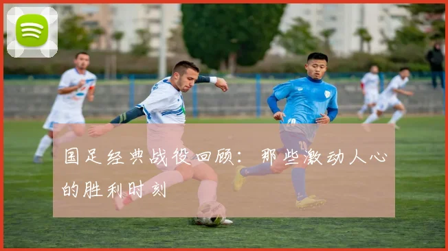 国足经典战役回顾：那些激动人心的胜利时刻